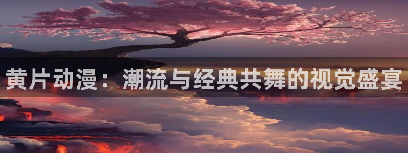 橘子动漫网站：黄片动漫：潮流与经典共舞的视觉盛宴
